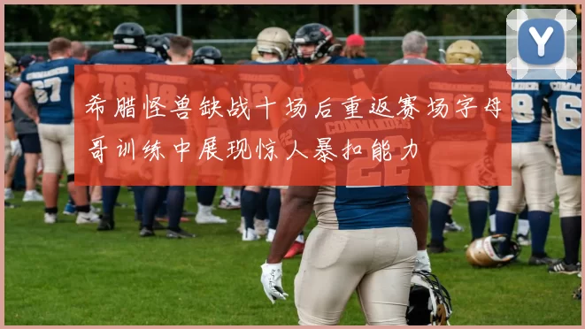 希腊怪兽缺战十场后重返赛场字母哥训练中展现惊人暴扣能力