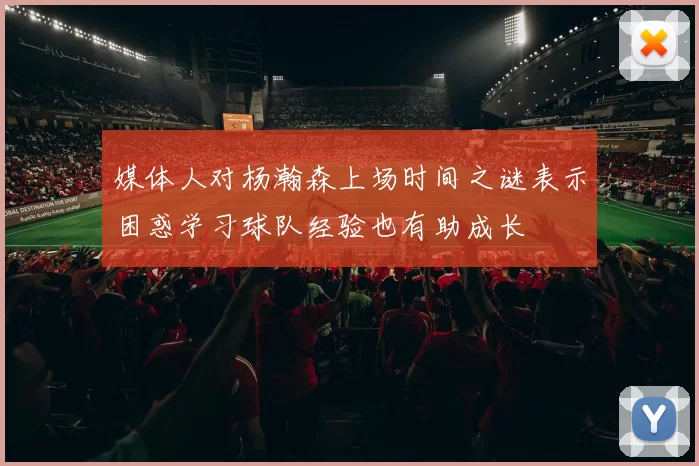 媒体人对杨瀚森上场时间之谜表示困惑学习球队经验也有助成长