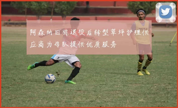 阿森纳旧将退役后转型草坪护理供应商为母队提供优质服务