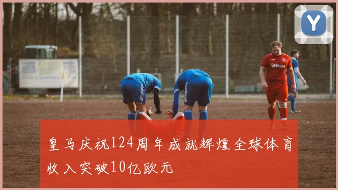 皇马庆祝124周年成就辉煌全球体育收入突破10亿欧元