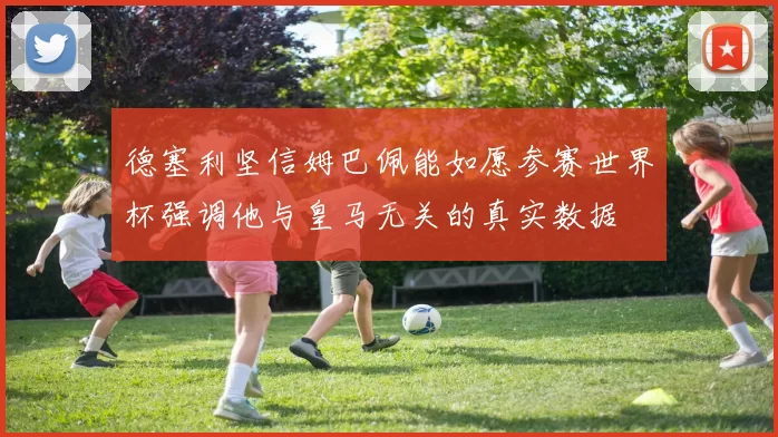 德塞利坚信姆巴佩能如愿参赛世界杯强调他与皇马无关的真实数据