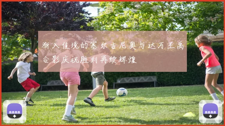渐入佳境的塞尔吉尼奥与达万王禹合影庆祝胜利再续辉煌