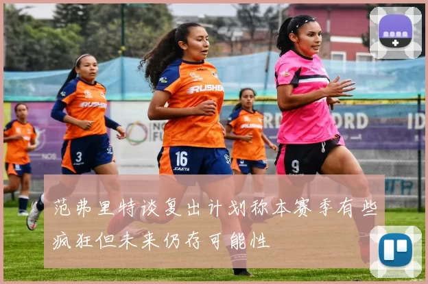 范弗里特谈复出计划称本赛季有些疯狂但未来仍存可能性