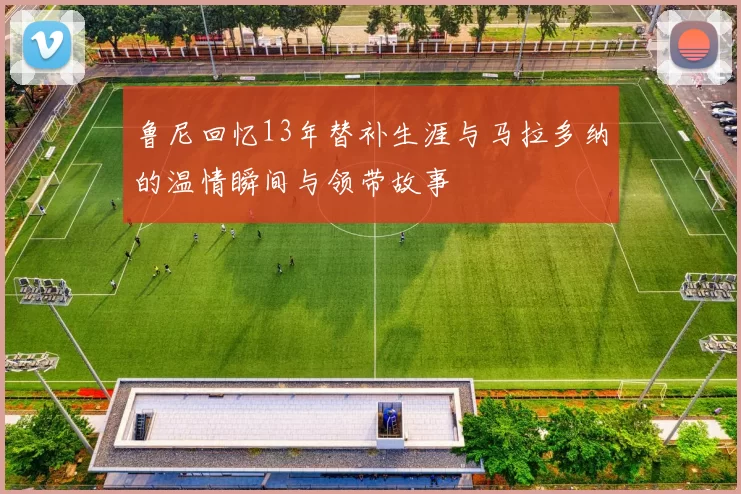 鲁尼回忆13年替补生涯与马拉多纳的温情瞬间与领带故事