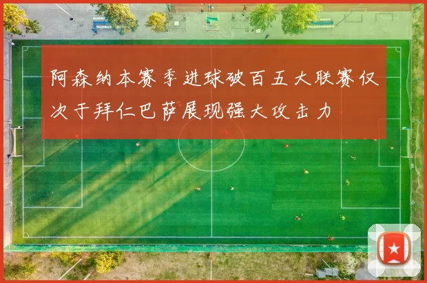 阿森纳本赛季进球破百五大联赛仅次于拜仁巴萨展现强大攻击力