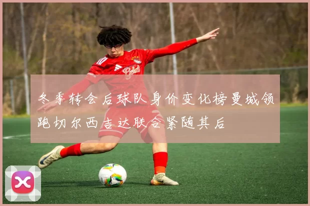 冬季转会后球队身价变化榜曼城领跑切尔西吉达联合紧随其后