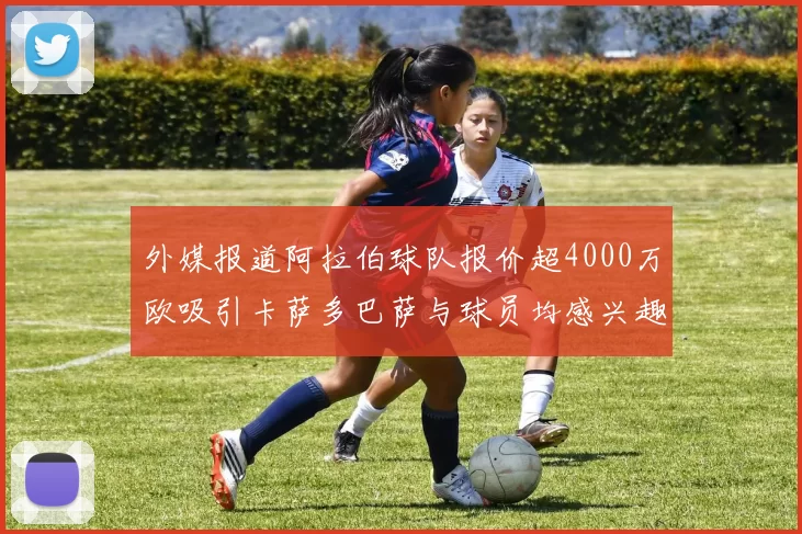 外媒报道阿拉伯球队报价超4000万欧吸引卡萨多巴萨与球员均感兴趣
