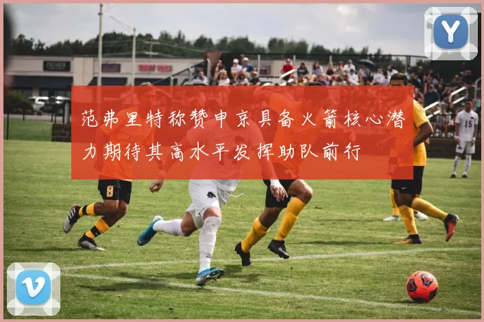 范弗里特称赞申京具备火箭核心潜力期待其高水平发挥助队前行
