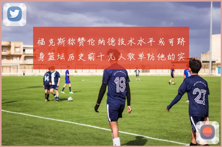 福克斯称赞伦纳德技术水平或可跻身篮坛历史前十无人敢单防他的实力
