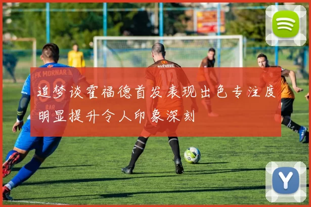 追梦谈霍福德首发表现出色专注度明显提升令人印象深刻