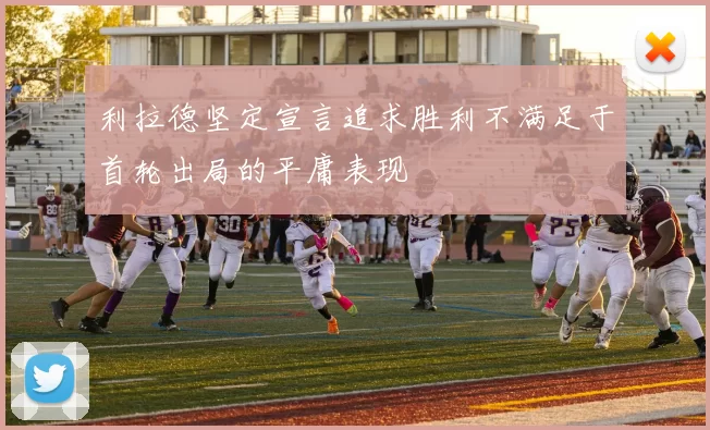 利拉德坚定宣言追求胜利不满足于首轮出局的平庸表现