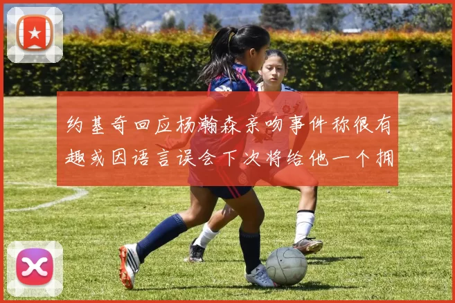 约基奇回应杨瀚森亲吻事件称很有趣或因语言误会下次将给他一个拥抱