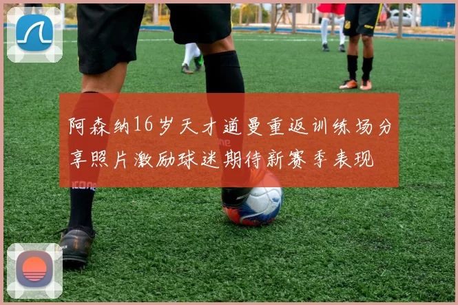 阿森纳16岁天才道曼重返训练场分享照片激励球迷期待新赛季表现
