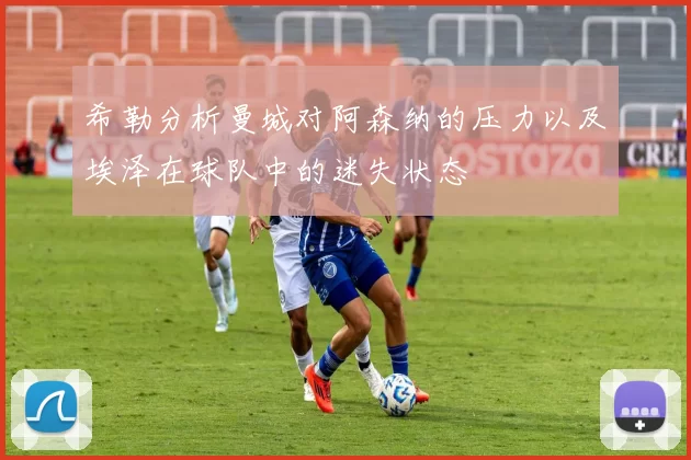 希勒分析曼城对阿森纳的压力以及埃泽在球队中的迷失状态