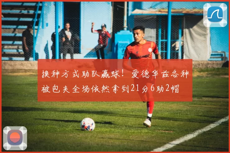 换种方式助队赢球！爱德华兹各种被包夹全场依然拿到21分6助2帽