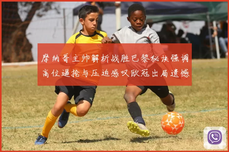 摩纳哥主帅解析战胜巴黎秘诀强调高位逼抢与压迫感叹欧冠出局遗憾