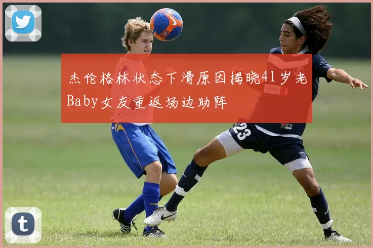 杰伦格林状态下滑原因揭晓41岁老Baby女友重返场边助阵
